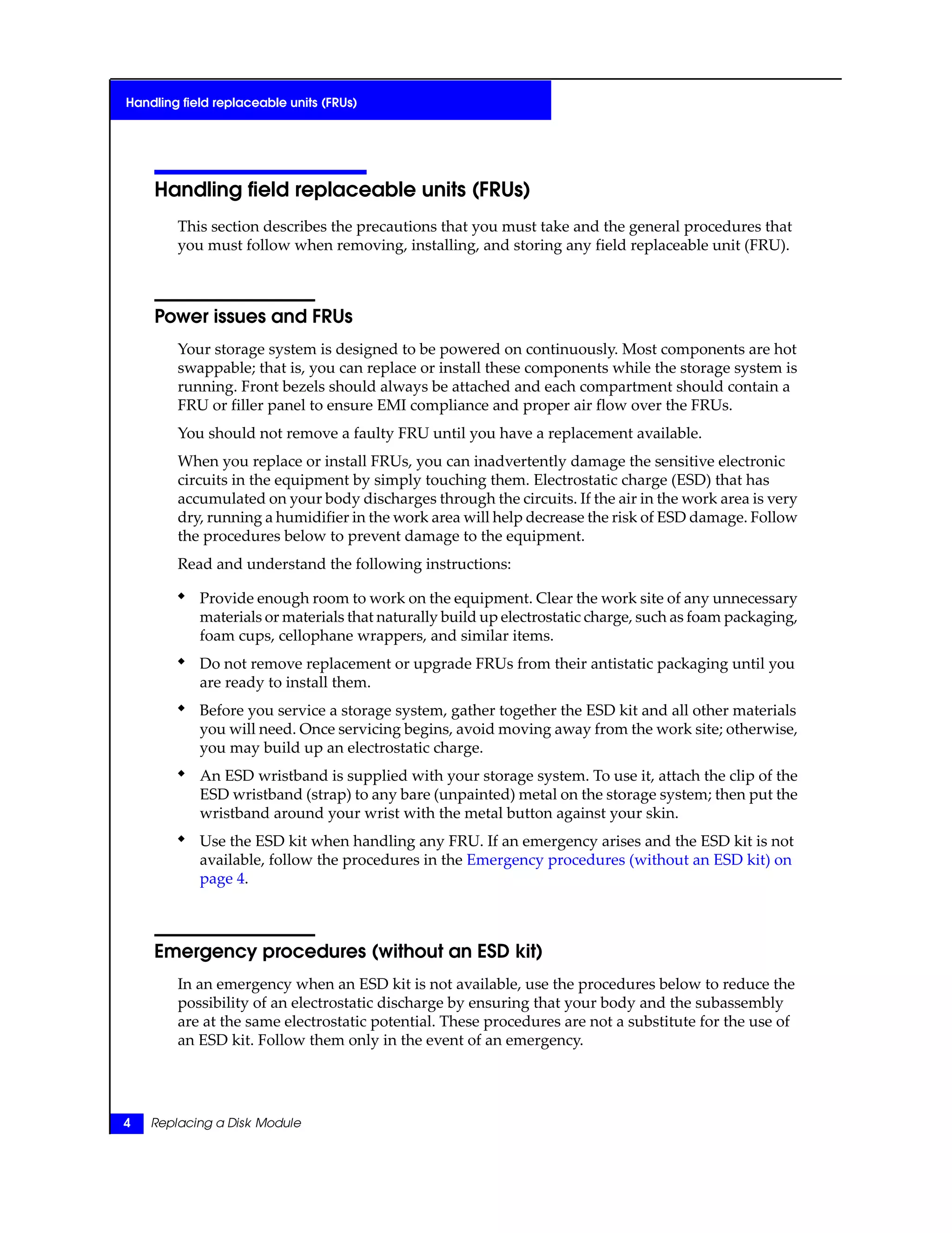 Handling field replaceable units (FRUs)
This section describes the precautions that you must take and the general procedures that
you must follow when removing, installing, and storing any field replaceable unit (FRU).
Power issues and FRUs
Your storage system is designed to be powered on continuously. Most components are hot
swappable; that is, you can replace or install these components while the storage system is
running. Front bezels should always be attached and each compartment should contain a
FRU or filler panel to ensure EMI compliance and proper air flow over the FRUs.
You should not remove a faulty FRU until you have a replacement available.
When you replace or install FRUs, you can inadvertently damage the sensitive electronic
circuits in the equipment by simply touching them. Electrostatic charge (ESD) that has
accumulated on your body discharges through the circuits. If the air in the work area is very
dry, running a humidifier in the work area will help decrease the risk of ESD damage. Follow
the procedures below to prevent damage to the equipment.
Read and understand the following instructions:
◆ Provide enough room to work on the equipment. Clear the work site of any unnecessary
materials or materials that naturally build up electrostatic charge, such as foam packaging,
foam cups, cellophane wrappers, and similar items.
◆ Do not remove replacement or upgrade FRUs from their antistatic packaging until you
are ready to install them.
◆ Before you service a storage system, gather together the ESD kit and all other materials
you will need. Once servicing begins, avoid moving away from the work site; otherwise,
you may build up an electrostatic charge.
◆ An ESD wristband is supplied with your storage system. To use it, attach the clip of the
ESD wristband (strap) to any bare (unpainted) metal on the storage system; then put the
wristband around your wrist with the metal button against your skin.
◆ Use the ESD kit when handling any FRU. If an emergency arises and the ESD kit is not
available, follow the procedures in the Emergency procedures (without an ESD kit) on
page 4.
Emergency procedures (without an ESD kit)
In an emergency when an ESD kit is not available, use the procedures below to reduce the
possibility of an electrostatic discharge by ensuring that your body and the subassembly
are at the same electrostatic potential. These procedures are not a substitute for the use of
an ESD kit. Follow them only in the event of an emergency.
4 Replacing a Disk Module
Handling field replaceable units (FRUs)
 