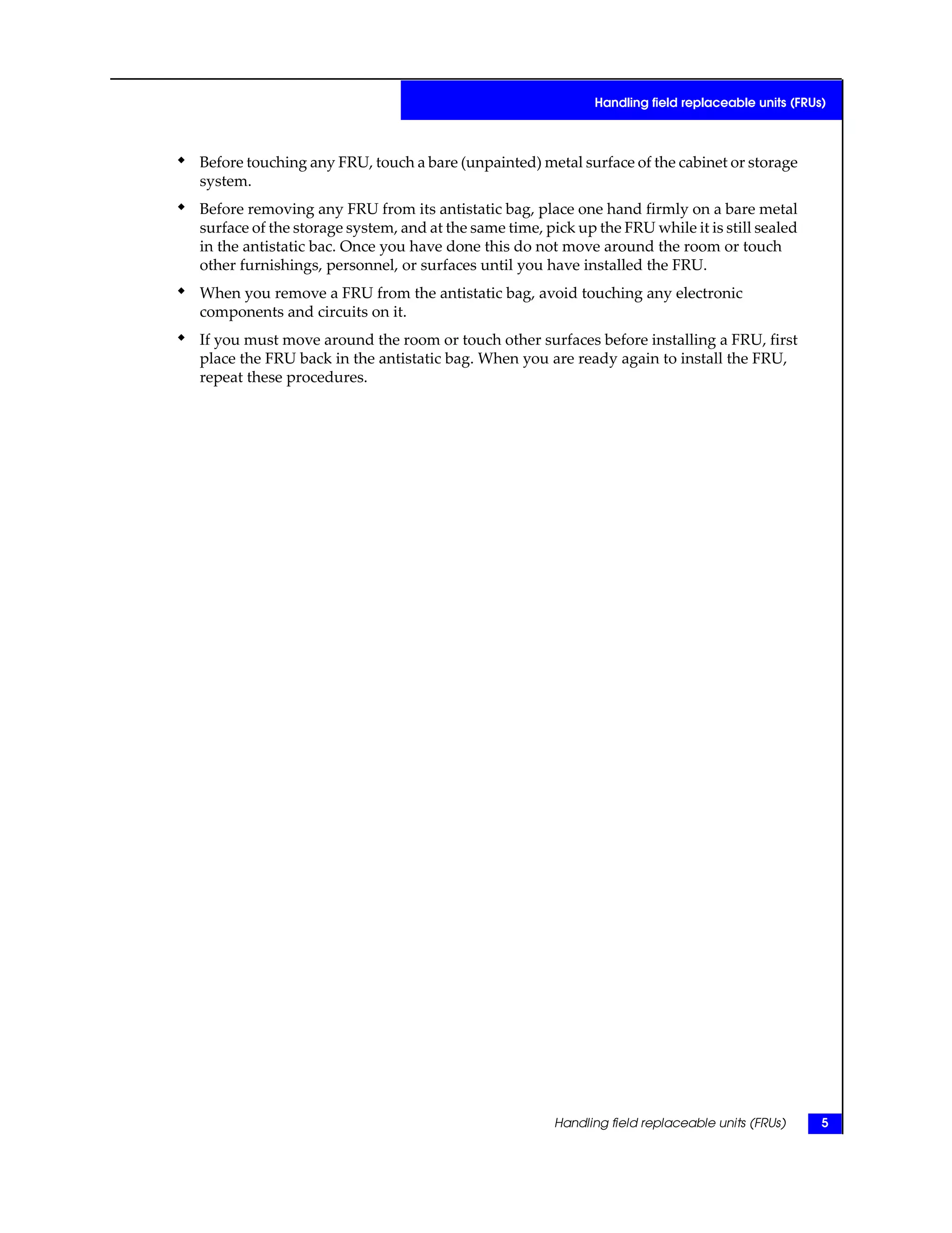 ◆ Before touching any FRU, touch a bare (unpainted) metal surface of the cabinet or storage
system.
◆ Before removing any FRU from its antistatic bag, place one hand firmly on a bare metal
surface of the storage system, and at the same time, pick up the FRU while it is still sealed
in the antistatic bac. Once you have done this do not move around the room or touch
other furnishings, personnel, or surfaces until you have installed the FRU.
◆ When you remove a FRU from the antistatic bag, avoid touching any electronic
components and circuits on it.
◆ If you must move around the room or touch other surfaces before installing a FRU, first
place the FRU back in the antistatic bag. When you are ready again to install the FRU,
repeat these procedures.
Handling field replaceable units (FRUs) 5
Handling field replaceable units (FRUs)
 