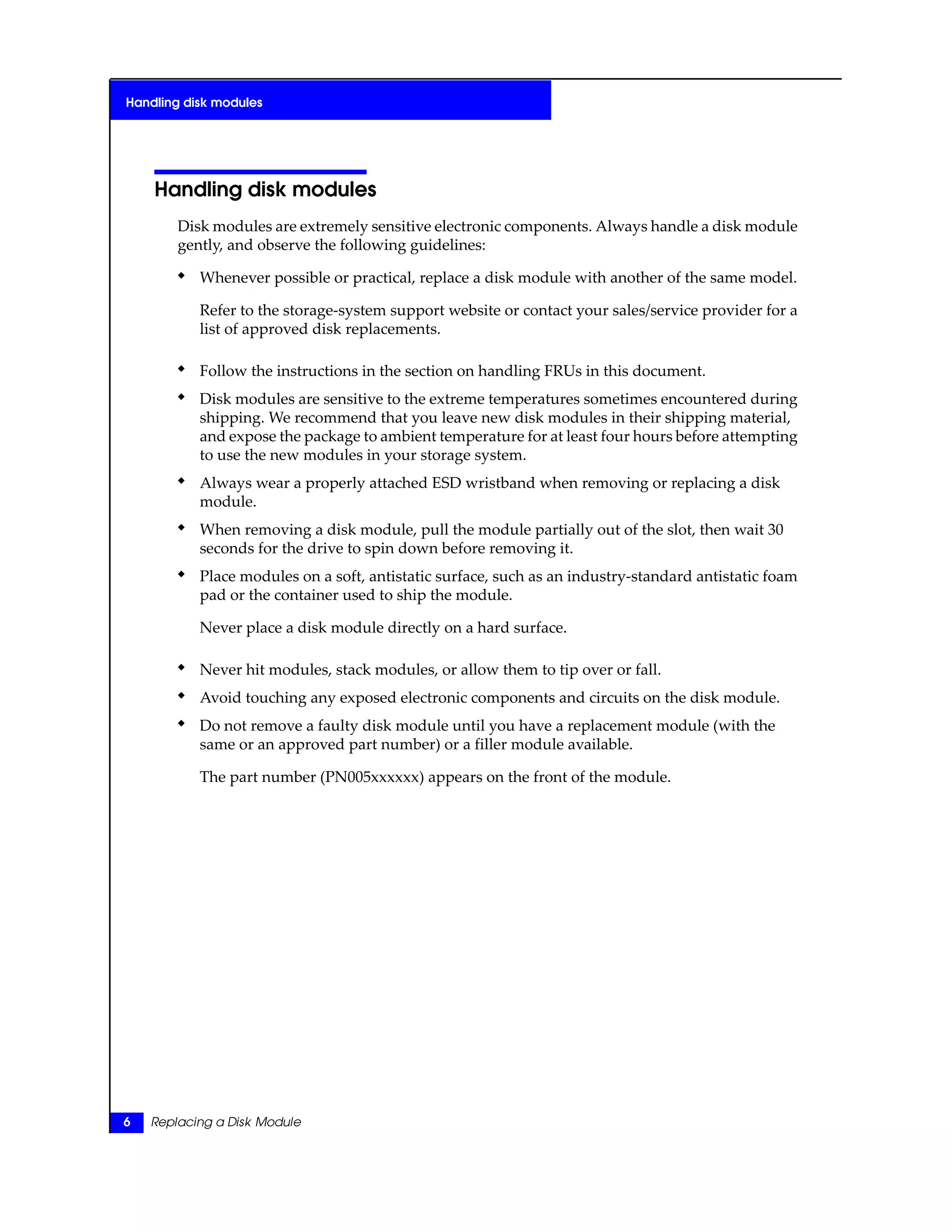 Handling disk modules
Disk modules are extremely sensitive electronic components. Always handle a disk module
gently, and observe the following guidelines:
◆ Whenever possible or practical, replace a disk module with another of the same model.
Refer to the storage-system support website or contact your sales/service provider for a
list of approved disk replacements.
◆ Follow the instructions in the section on handling FRUs in this document.
◆ Disk modules are sensitive to the extreme temperatures sometimes encountered during
shipping. We recommend that you leave new disk modules in their shipping material,
and expose the package to ambient temperature for at least four hours before attempting
to use the new modules in your storage system.
◆ Always wear a properly attached ESD wristband when removing or replacing a disk
module.
◆ When removing a disk module, pull the module partially out of the slot, then wait 30
seconds for the drive to spin down before removing it.
◆ Place modules on a soft, antistatic surface, such as an industry-standard antistatic foam
pad or the container used to ship the module.
Never place a disk module directly on a hard surface.
◆ Never hit modules, stack modules, or allow them to tip over or fall.
◆ Avoid touching any exposed electronic components and circuits on the disk module.
◆ Do not remove a faulty disk module until you have a replacement module (with the
same or an approved part number) or a filler module available.
The part number (PN005xxxxxx) appears on the front of the module.
6 Replacing a Disk Module
Handling disk modules
 