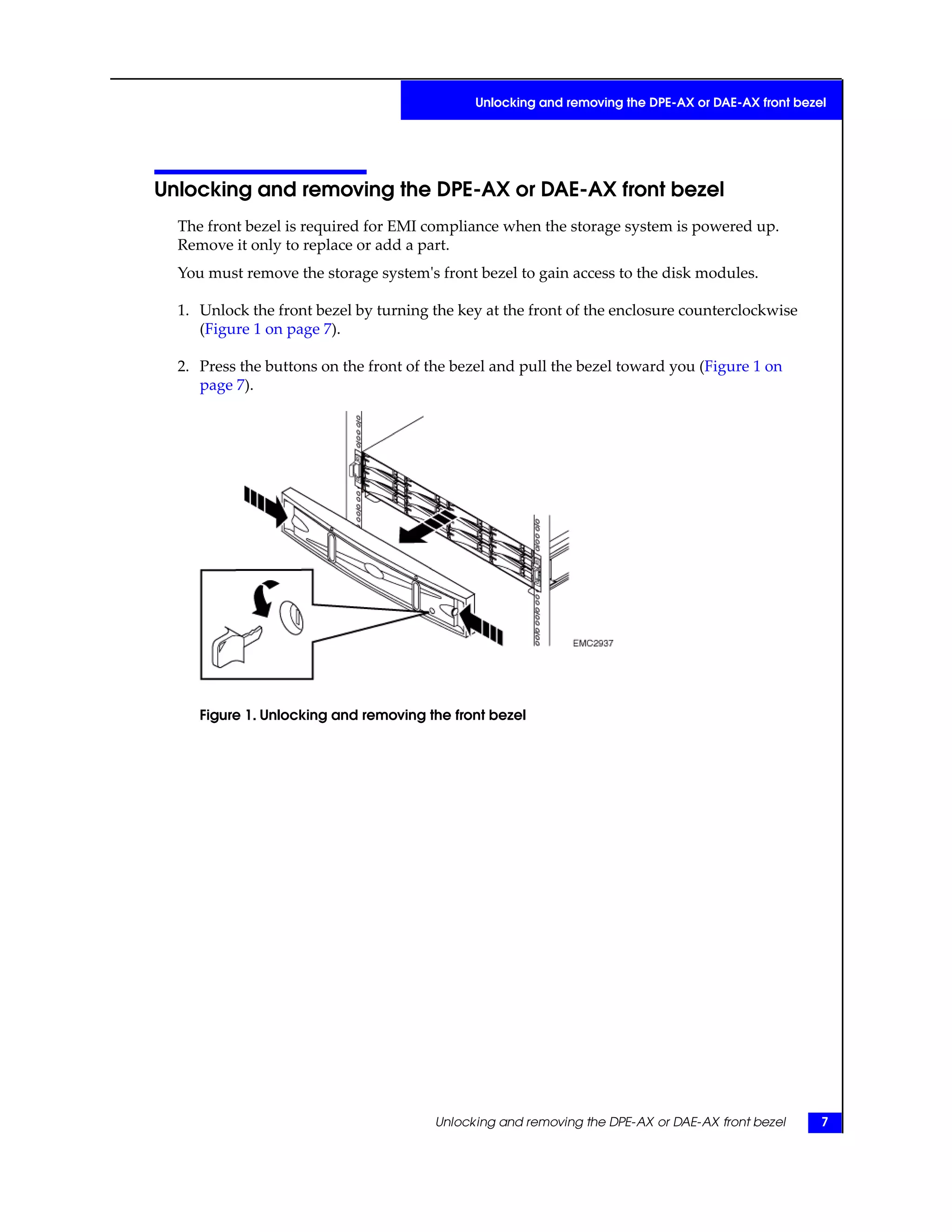 Unlocking and removing the DPE-AX or DAE-AX front bezel
The front bezel is required for EMI compliance when the storage system is powered up.
Remove it only to replace or add a part.
You must remove the storage system's front bezel to gain access to the disk modules.
1. Unlock the front bezel by turning the key at the front of the enclosure counterclockwise
(Figure 1 on page 7).
2. Press the buttons on the front of the bezel and pull the bezel toward you (Figure 1 on
page 7).
Figure 1. Unlocking and removing the front bezel
Unlocking and removing the DPE-AX or DAE-AX front bezel 7
Unlocking and removing the DPE-AX or DAE-AX front bezel
 