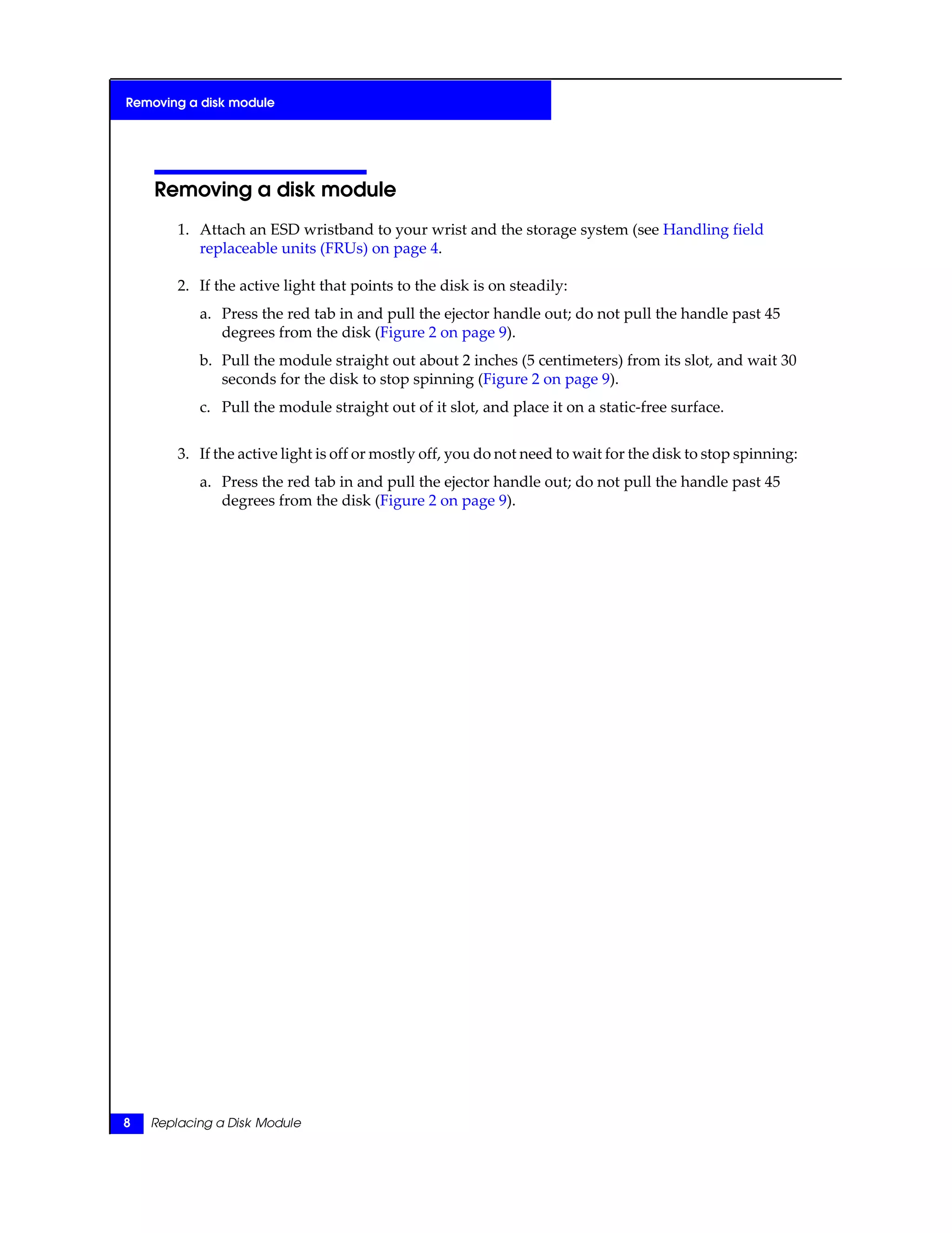 Removing a disk module
1. Attach an ESD wristband to your wrist and the storage system (see Handling field
replaceable units (FRUs) on page 4.
2. If the active light that points to the disk is on steadily:
a. Press the red tab in and pull the ejector handle out; do not pull the handle past 45
degrees from the disk (Figure 2 on page 9).
b. Pull the module straight out about 2 inches (5 centimeters) from its slot, and wait 30
seconds for the disk to stop spinning (Figure 2 on page 9).
c. Pull the module straight out of it slot, and place it on a static-free surface.
3. If the active light is off or mostly off, you do not need to wait for the disk to stop spinning:
a. Press the red tab in and pull the ejector handle out; do not pull the handle past 45
degrees from the disk (Figure 2 on page 9).
8 Replacing a Disk Module
Removing a disk module
 