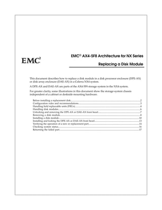 This document describes how to replace a disk module in a disk processor enclosure (DPE-AX)
or disk array enclosure (DAE-AX) in a Celerra NX4 system.
A DPE-AX and DAE-AX are parts of the AX4-5F8 storage system in the NX4 system.
For greater clarity, some illustrations in this document show the storage-system chassis
independent of a cabinet or deskside mounting hardware.
Before installing a replacement disk.....................................................................................................................2
Configuration rules and recommendations........................................................................................................3
Handling field replaceable units (FRUs)..............................................................................................................4
Handling disk modules..........................................................................................................................................6
Unlocking and removing the DPE-AX or DAE-AX front bezel.......................................................................7
Removing a disk module.......................................................................................................................................8
Installing a disk module.......................................................................................................................................10
Installing and locking the DPE-AX or DAE-AX front bezel...........................................................................13
Verifying the operation of a new or replacement part.....................................................................................14
Checking system status........................................................................................................................................16
Returning the failed part......................................................................................................................................17
EMC® AX4-5F8 Architecture for NX Series
Replacing a Disk Module
 