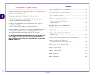 • This parts catalogue was prepared based on the latest information
available as of August, 21, 1999.
• Always specify the part number when ordering a part.
• Check the model, type, serial numbers, color, maker, and the
size as needed before ordering a part.
• Note that the illustrations (part drawings) can differ from the
actual parts in shape.
They are given just to help you to refer to the parts.
• When modifications or additions to this parts catalogue are made,
a revised edition will be issued at an appropriate time, with
successively progressing revision numbers on the cover.
• We recommend obtaining such revisions in order to keep your
parts catalogue up-to-date at all times. To check whether a
parts catalogue revision has been issued, please contact your
HONDA distributor.
Contents
• Instruction for use of parts catalogue......................................... 14
• How to refer to the part information ............................................ 15
• Part catalogue structure ............................................................. 16
• When the parts were revised...................................................... 17
• How to check the part block and
serial numbers............................................................................ 18
• Models, area codes and applicable
serial numbers ............................................................................ 18
• Color chart .................................................................................. 19
• Construction of vehicle identification
number (VIN) .............................................................................. 21
• Fuel Hose, general Purpose Hoses and Vinyl Hose................... 22
• Bulk Part number of Fuel Hose,
General Purpose Hose and Vinyl Hose ...................................... 24
• How to use the flat rate time (F.R.T.) .......................................... 25
• Index Engine group .................................................................... 40
• Index Frame group..................................................................... 42
• Part. No. index ............................................................................182
• Part name index..........................................................................196
14
21.08.99
1
Instruction for use of parts catalogue
 
