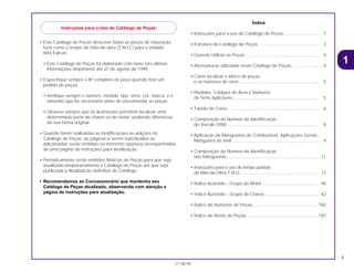 1
21.08.99
• Este Catálogo de Peças descreve todas as peças de reposição,
bem como o tempo de mão-de-obra (T.M.O.) para o modelo
NX4 Falcon.
• Este Catálogo de Peças foi elaborado com base nas últimas
informações disponíveis até 21 de agosto de 1999.
• Especifique sempre o Nº completo da peça quando fizer um
pedido de peças.
• Verifique sempre o número, modelo, tipo, série, cor, marca, e o
tamanho que for necessário antes de encomendar as peças.
• Observe sempre que as ilustrações permitem localizar uma
determinada parte do chassi ou do motor, podendo diferenciar
da sua forma original.
• Quando forem realizadas as modificações ou adições no
Catálogo de Peças, as páginas a serem substituídas ou
adicionadas serão emitidas no momento oportuno acompanhadas
de uma página de instruções para atualização.
• Periodicamente serão emitidas Notícias de Peças para que seja
atualizado temporariamente o Catálogo de Peças até que seja
publicada a Atualização definitiva do Catálogo.
• Recomendamos ao Concessionário que mantenha seu
Catálogo de Peças atualizado, observando com atenção a
página de instruções para atualização.
Índice
• Instruções para o uso do Catálogo de Peças............................ 1
• Estrutura do Catálogo de Peças ................................................ 2
• Quando Utilizar as Peças ........................................................... 4
• Abreviaturas utilizadas neste Catálogo de Peças...................... 4
• Como localizar o bloco de peças
e os números de série ................................................................ 5
• Modelos, Códigos de Área e Números
de Série Aplicáveis..................................................................... 5
• Tabela de Cores ......................................................................... 6
• Composição do Número de Identificação
do Veículo (VIN).......................................................................... 8
• Aplicação de Mangueiras de Combustível, Aplicações Gerais,
Mangueira de Vinil ..................................................................... 9
• Composição do Número de Identificação
das Mangueiras.......................................................................... 11
• Instruções para o uso do tempo padrão
de Mão-de-Obra T.M.O. .............................................................. 12
• Índice Ilustrado – Grupo do Motor ............................................. 40
• Índice Ilustrado – Grupo do Chassi............................................ 42
• Índice do Números de Peças.....................................................182
• Índice de Nome de Peças..........................................................187
1
Instruções para o Uso do Catálogo de Peças
 