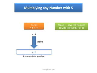 Multiplying any Number with 5



      Example                       Step 1 – Halve the Number
      48 x 5                         (Divide the number by 2)

        4 8


              Halve



       2 4
Intermediate Number




                  © LazyMaths.com
 