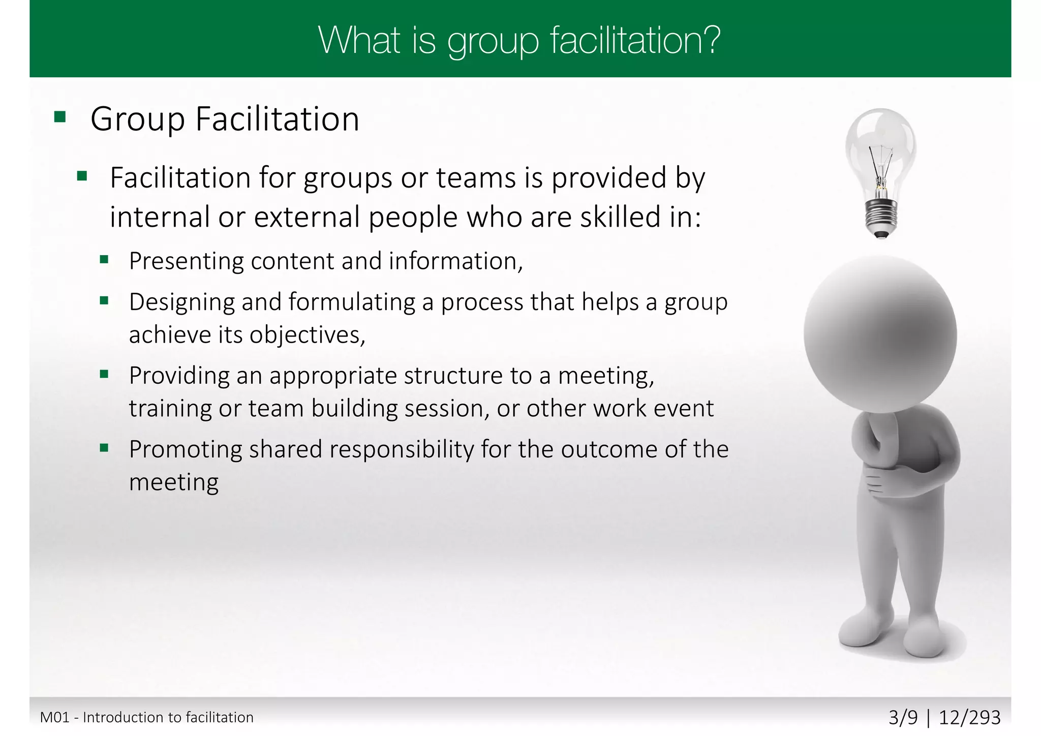  Group Facilitation
 Facilitation for groups or teams is provided by
internal or external people who are skilled in:
 Presenting content and information,
 Designing and formulating a process that helps a group
achieve its objectives,
 Providing an appropriate structure to a meeting,
training or team building session, or other work event
 Promoting shared responsibility for the outcome of the
meeting
M01 - Introduction to facilitation 3/9 | 12/293
 