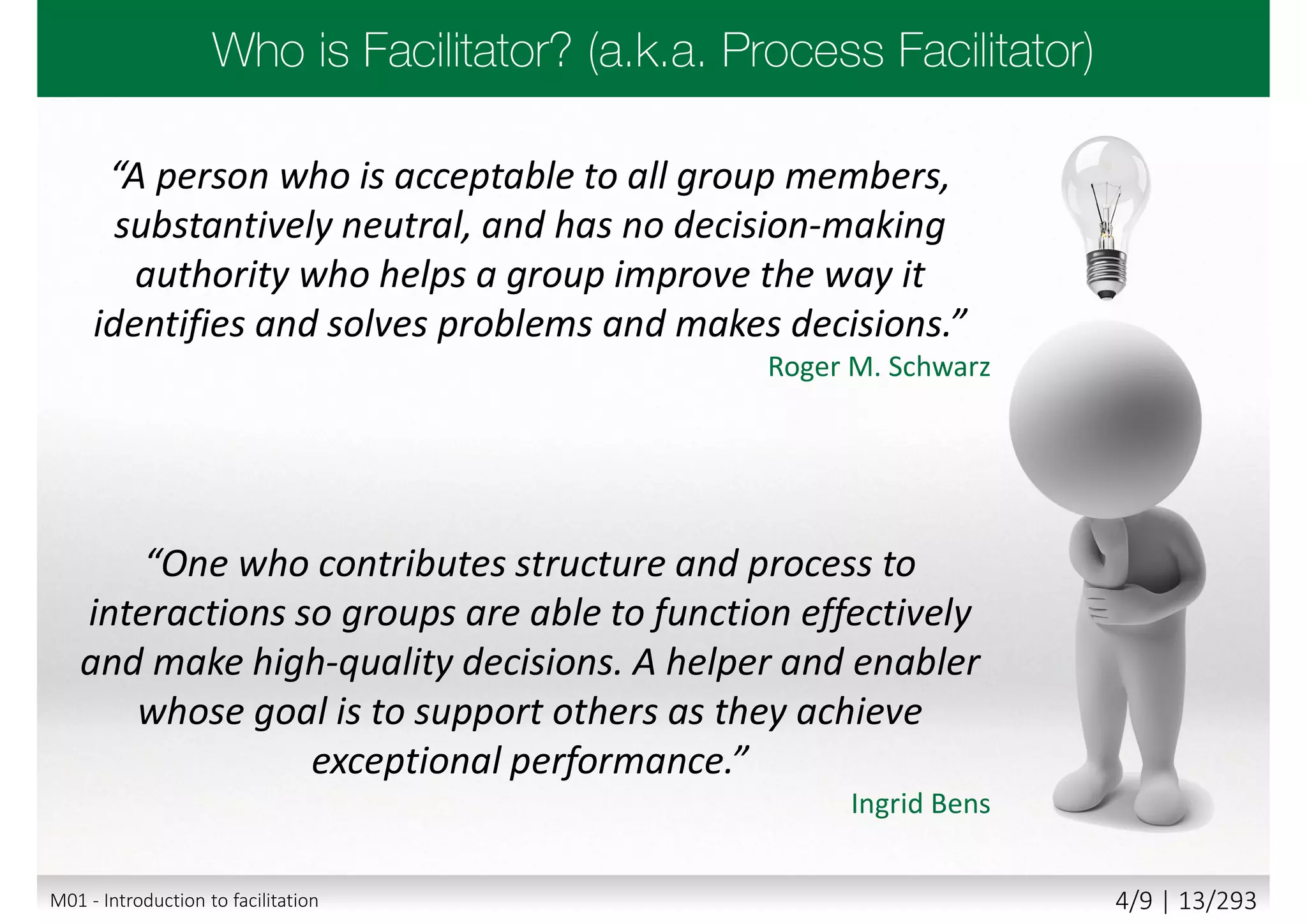 “A person who is acceptable to all group members,
substantively neutral, and has no decision-making
authority who helps a group improve the way it
identifies and solves problems and makes decisions.”
Roger M. Schwarz
“One who contributes structure and process to
interactions so groups are able to function effectively
and make high-quality decisions. A helper and enabler
whose goal is to support others as they achieve
exceptional performance.”
Ingrid Bens
M01 - Introduction to facilitation 4/9 | 13/293
 
