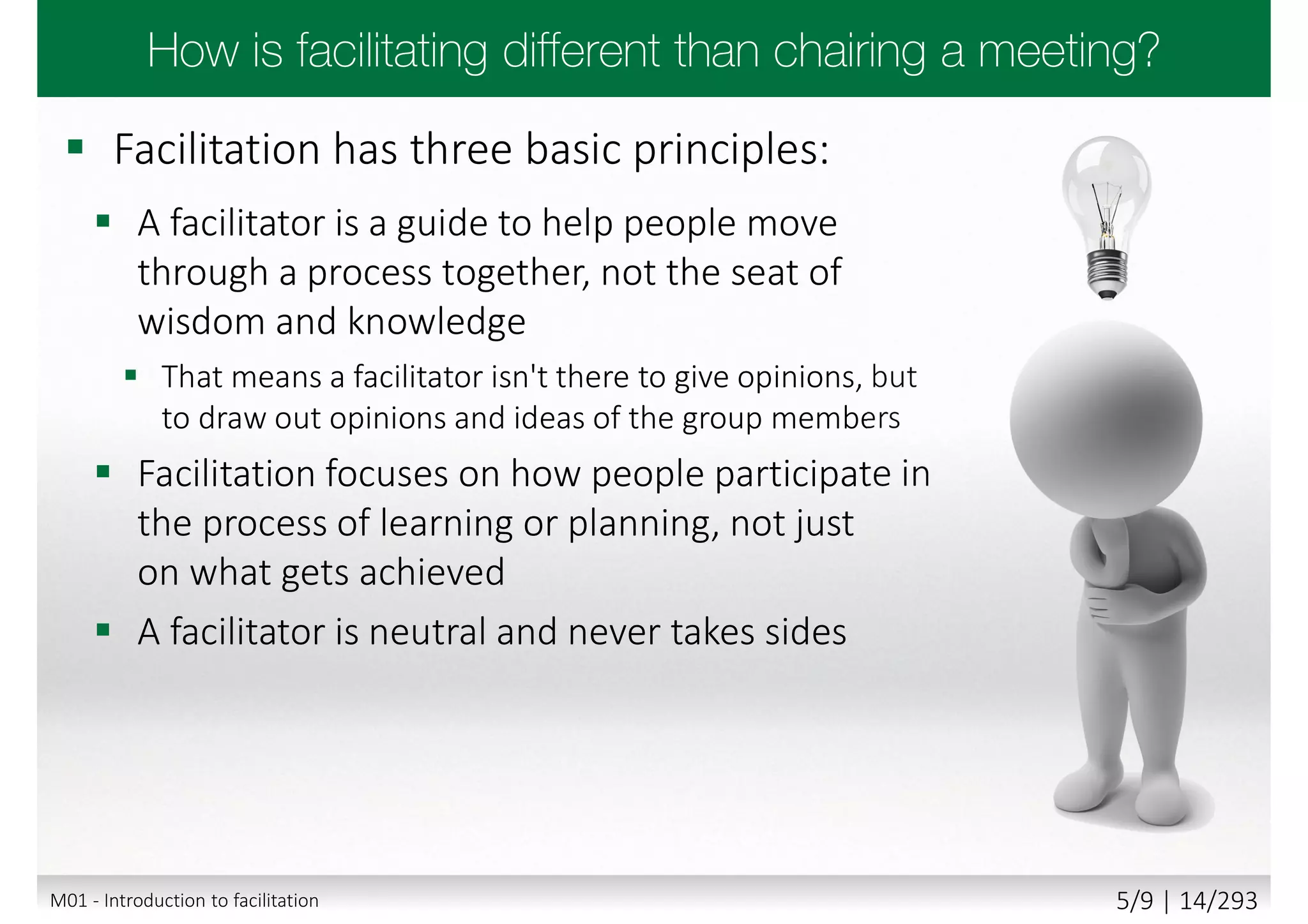  Facilitation has three basic principles:
 A facilitator is a guide to help people move
through a process together, not the seat of
wisdom and knowledge
 That means a facilitator isn't there to give opinions, but
to draw out opinions and ideas of the group members
 Facilitation focuses on how people participate in
the process of learning or planning, not just
on what gets achieved
 A facilitator is neutral and never takes sides
M01 - Introduction to facilitation 5/9 | 14/293
 