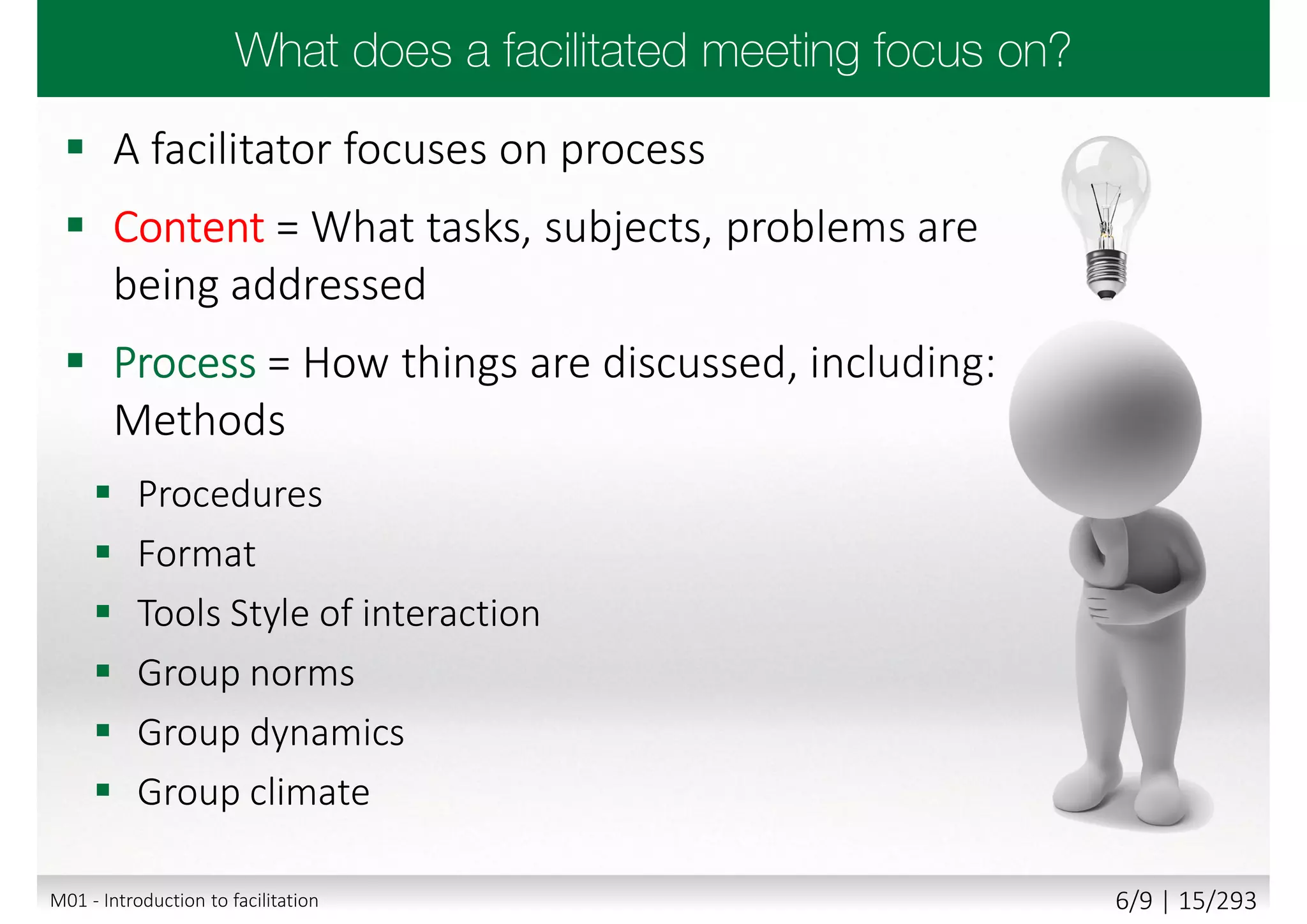  A facilitator focuses on process
 Content = What tasks, subjects, problems are
being addressed
 Process = How things are discussed, including:
Methods
 Procedures
 Format
 Tools Style of interaction
 Group norms
 Group dynamics
 Group climate
M01 - Introduction to facilitation 6/9 | 15/293
 