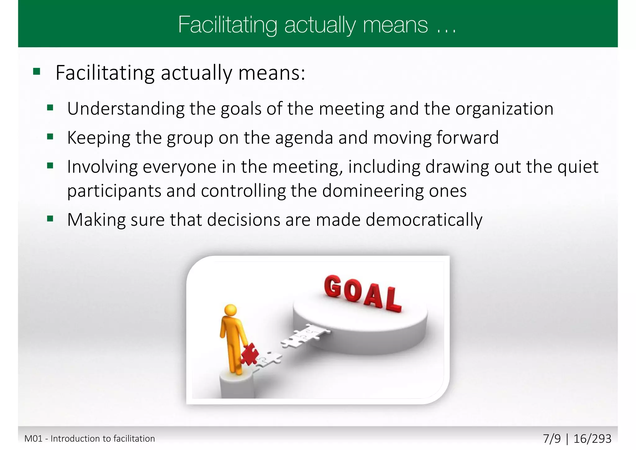  Facilitating actually means:
 Understanding the goals of the meeting and the organization
 Keeping the group on the agenda and moving forward
 Involving everyone in the meeting, including drawing out the quiet
participants and controlling the domineering ones
 Making sure that decisions are made democratically
M01 - Introduction to facilitation 7/9 | 16/293
 