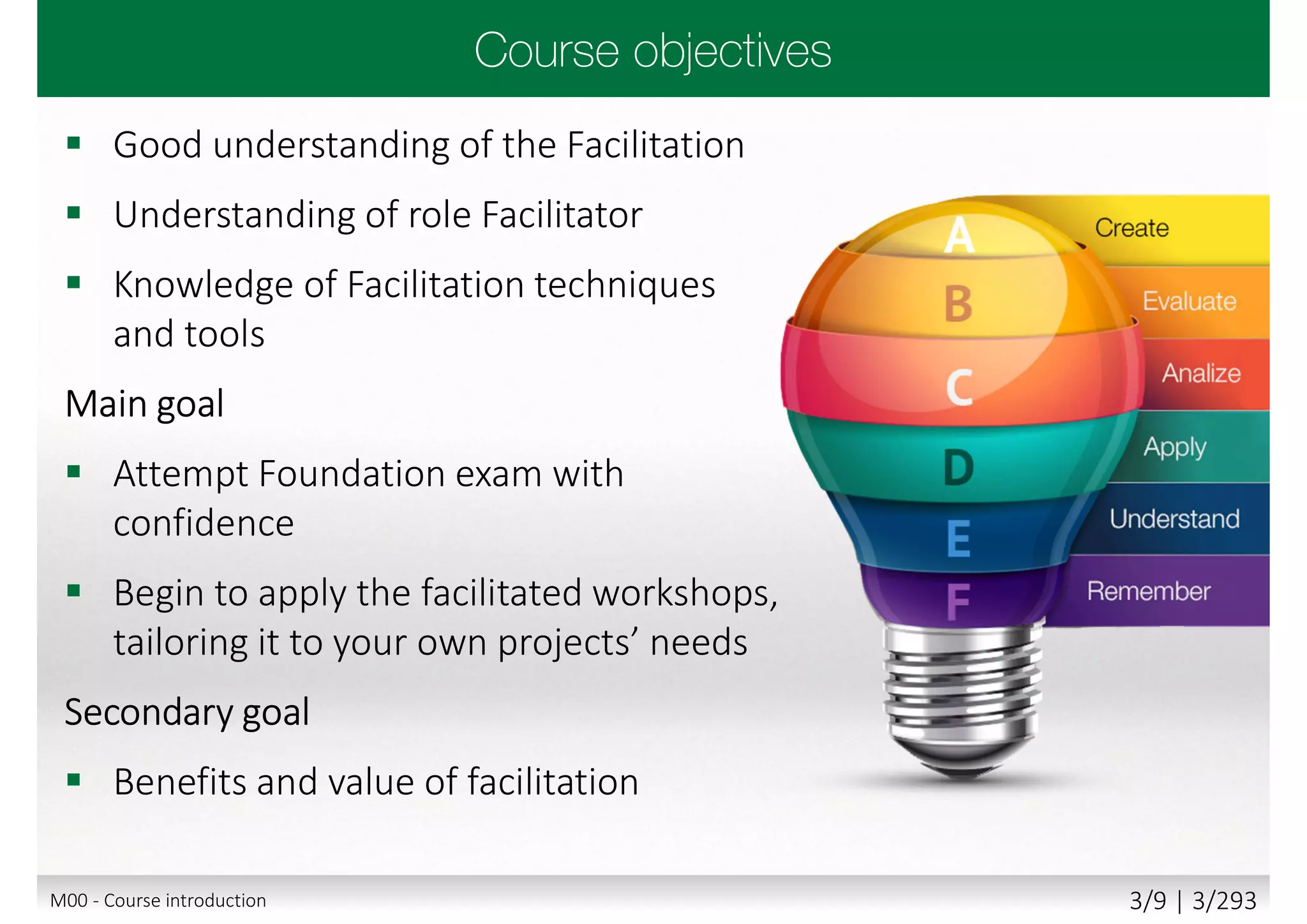  Good understanding of the Facilitation
 Understanding of role Facilitator
 Knowledge of Facilitation techniques
and tools
Main goal
 Attempt Foundation exam with
confidence
 Begin to apply the facilitated workshops,
tailoring it to your own projects’ needs
Secondary goal
 Benefits and value of facilitation
M00 - Course introduction 3/9 | 3/293
 