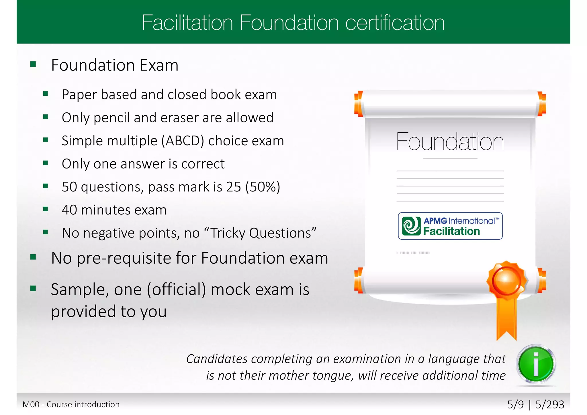  Foundation Exam
 Paper based and closed book exam
 Only pencil and eraser are allowed
 Simple multiple (ABCD) choice exam
 Only one answer is correct
 50 questions, pass mark is 25 (50%)
 40 minutes exam
 No negative points, no “Tricky Questions”
 No pre-requisite for Foundation exam
 Sample, one (official) mock exam is
provided to you
Candidates completing an examination in a language that
is not their mother tongue, will receive additional time
M00 - Course introduction 5/9 | 5/293
 