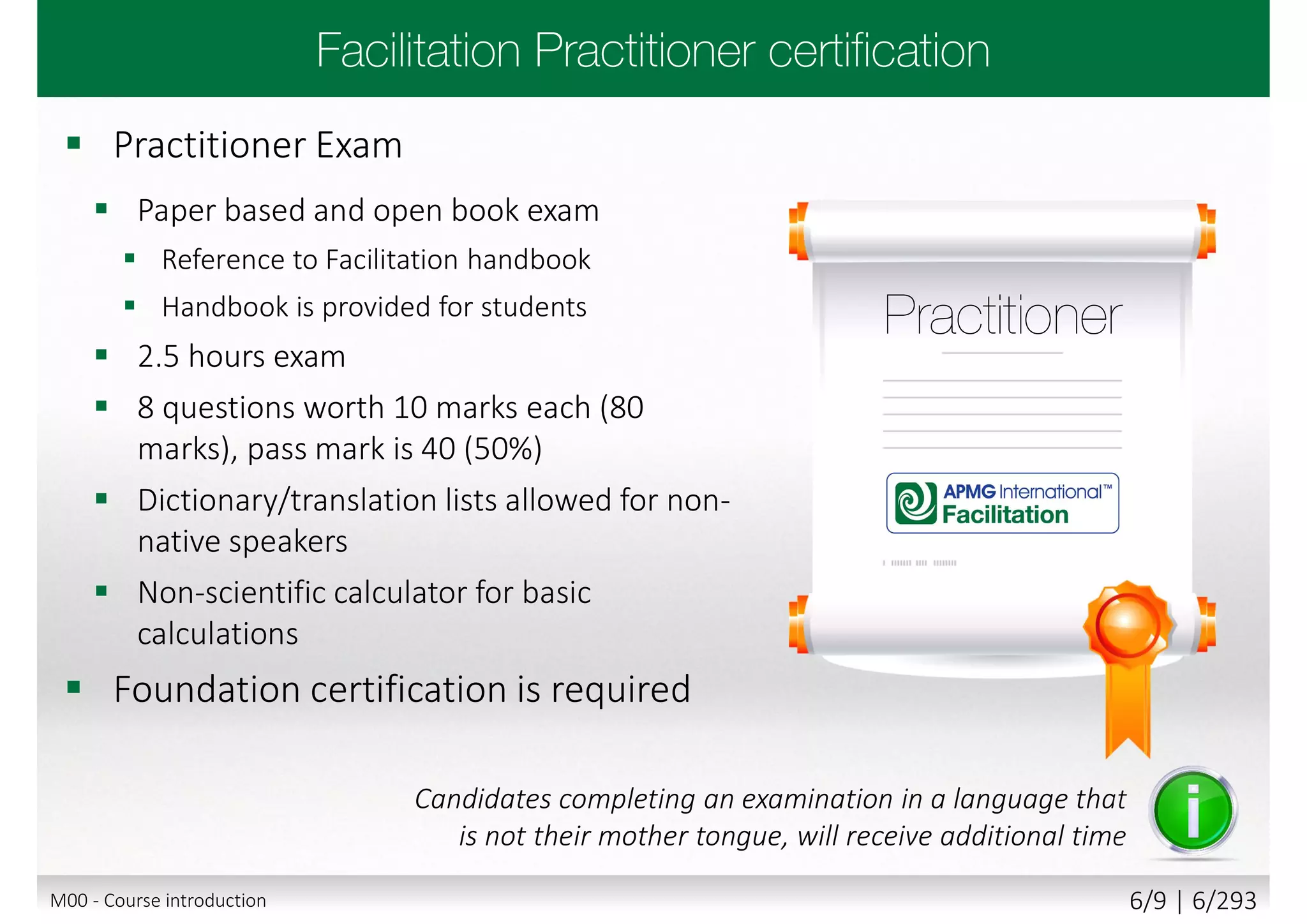  Practitioner Exam
 Paper based and open book exam
 Reference to Facilitation handbook
 Handbook is provided for students
 2.5 hours exam
 8 questions worth 10 marks each (80
marks), pass mark is 40 (50%)
 Dictionary/translation lists allowed for non-
native speakers
 Non-scientific calculator for basic
calculations
 Foundation certification is required
Candidates completing an examination in a language that
is not their mother tongue, will receive additional time
M00 - Course introduction 6/9 | 6/293
 