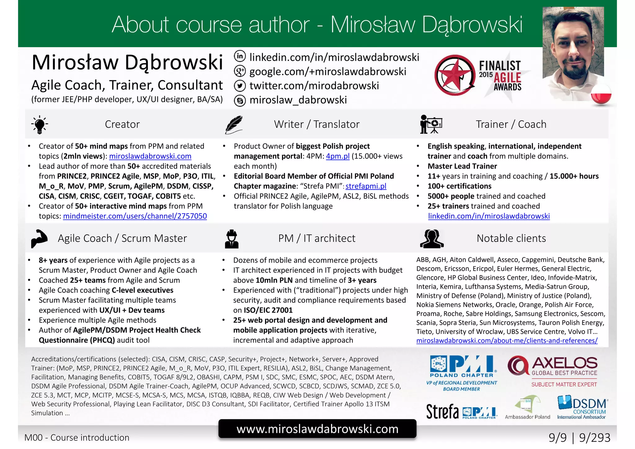 twitter.com/mirodabrowski
linkedin.com/in/miroslawdabrowski
google.com/+miroslawdabrowski
miroslaw_dabrowski
www.miroslawdabrowski.com
Mirosław Dąbrowski
Agile Coach, Trainer, Consultant
(former JEE/PHP developer, UX/UI designer, BA/SA)
Creator Writer / Translator Trainer / Coach
• Creator of 50+ mind maps from PPM and related
topics (2mln views): miroslawdabrowski.com
• Lead author of more than 50+ accredited materials
from PRINCE2, PRINCE2 Agile, MSP, MoP, P3O, ITIL,
M_o_R, MoV, PMP, Scrum, AgilePM, DSDM, CISSP,
CISA, CISM, CRISC, CGEIT, TOGAF, COBIT5 etc.
• Creator of 50+ interactive mind maps from PPM
topics: mindmeister.com/users/channel/2757050
• Product Owner of biggest Polish project
management portal: 4PM: 4pm.pl (15.000+ views
each month)
• Editorial Board Member of Official PMI Poland
Chapter magazine: “Strefa PMI”: strefapmi.pl
• Official PRINCE2 Agile, AgilePM, ASL2, BiSL methods
translator for Polish language
• English speaking, international, independent
trainer and coach from multiple domains.
• Master Lead Trainer
• 11+ years in training and coaching / 15.000+ hours
• 100+ certifications
• 5000+ people trained and coached
• 25+ trainers trained and coached
linkedin.com/in/miroslawdabrowski
Agile Coach / Scrum Master PM / IT architect Notable clients
• 8+ years of experience with Agile projects as a
Scrum Master, Product Owner and Agile Coach
• Coached 25+ teams from Agile and Scrum
• Agile Coach coaching C-level executives
• Scrum Master facilitating multiple teams
experienced with UX/UI + Dev teams
• Experience multiple Agile methods
• Author of AgilePM/DSDM Project Health Check
Questionnaire (PHCQ) audit tool
• Dozens of mobile and ecommerce projects
• IT architect experienced in IT projects with budget
above 10mln PLN and timeline of 3+ years
• Experienced with (“traditional”) projects under high
security, audit and compliance requirements based
on ISO/EIC 27001
• 25+ web portal design and development and
mobile application projects with iterative,
incremental and adaptive approach
ABB, AGH, Aiton Caldwell, Asseco, Capgemini, Deutsche Bank,
Descom, Ericsson, Ericpol, Euler Hermes, General Electric,
Glencore, HP Global Business Center, Ideo, Infovide-Matrix,
Interia, Kemira, Lufthansa Systems, Media-Satrun Group,
Ministry of Defense (Poland), Ministry of Justice (Poland),
Nokia Siemens Networks, Oracle, Orange, Polish Air Force,
Proama, Roche, Sabre Holdings, Samsung Electronics, Sescom,
Scania, Sopra Steria, Sun Microsystems, Tauron Polish Energy,
Tieto, University of Wroclaw, UBS Service Centre, Volvo IT…
miroslawdabrowski.com/about-me/clients-and-references/
Accreditations/certifications (selected): CISA, CISM, CRISC, CASP, Security+, Project+, Network+, Server+, Approved
Trainer: (MoP, MSP, PRINCE2, PRINCE2 Agile, M_o_R, MoV, P3O, ITIL Expert, RESILIA), ASL2, BiSL, Change Management,
Facilitation, Managing Benefits, COBIT5, TOGAF 8/9L2, OBASHI, CAPM, PSM I, SDC, SMC, ESMC, SPOC, AEC, DSDM Atern,
DSDM Agile Professional, DSDM Agile Trainer-Coach, AgilePM, OCUP Advanced, SCWCD, SCBCD, SCDJWS, SCMAD, ZCE 5.0,
ZCE 5.3, MCT, MCP, MCITP, MCSE-S, MCSA-S, MCS, MCSA, ISTQB, IQBBA, REQB, CIW Web Design / Web Development /
Web Security Professional, Playing Lean Facilitator, DISC D3 Consultant, SDI Facilitator, Certified Trainer Apollo 13 ITSM
Simulation …
M00 - Course introduction 9/9 | 9/293
 