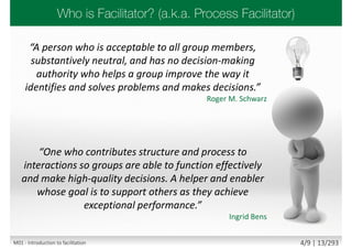 “A person who is acceptable to all group members,
substantively neutral, and has no decision-making
authority who helps a group improve the way it
identifies and solves problems and makes decisions.”
Roger M. Schwarz
“One who contributes structure and process to
interactions so groups are able to function effectively
and make high-quality decisions. A helper and enabler
whose goal is to support others as they achieve
exceptional performance.”
Ingrid Bens
M01 - Introduction to facilitation 4/9 | 13/293
 