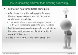  Facilitation has three basic principles:
 A facilitator is a guide to help people move
through a process together, not the seat of
wisdom and knowledge
 That means a facilitator isn't there to give opinions, but
to draw out opinions and ideas of the group members
 Facilitation focuses on how people participate in
the process of learning or planning, not just
on what gets achieved
 A facilitator is neutral and never takes sides
M01 - Introduction to facilitation 5/9 | 14/293
 