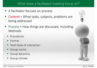  A facilitator focuses on process
 Content = What tasks, subjects, problems are
being addressed
 Process = How things are discussed, including:
Methods
 Procedures
 Format
 Tools Style of interaction
 Group norms
 Group dynamics
 Group climate
M01 - Introduction to facilitation 6/9 | 15/293
 