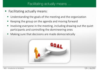  Facilitating actually means:
 Understanding the goals of the meeting and the organization
 Keeping the group on the agenda and moving forward
 Involving everyone in the meeting, including drawing out the quiet
participants and controlling the domineering ones
 Making sure that decisions are made democratically
M01 - Introduction to facilitation 7/9 | 16/293
 