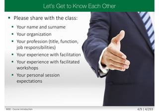  Please share with the class:
 Your name and surname
 Your organization
 Your profession (title, function,
job responsibilities)
 Your experience with facilitation
 Your experience with facilitated
workshops
 Your personal session
expectations
M00 - Course introduction 4/9 | 4/293
 