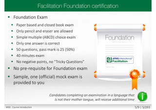  Foundation Exam
 Paper based and closed book exam
 Only pencil and eraser are allowed
 Simple multiple (ABCD) choice exam
 Only one answer is correct
 50 questions, pass mark is 25 (50%)
 40 minutes exam
 No negative points, no “Tricky Questions”
 No pre-requisite for Foundation exam
 Sample, one (official) mock exam is
provided to you
Candidates completing an examination in a language that
is not their mother tongue, will receive additional time
M00 - Course introduction 5/9 | 5/293
 