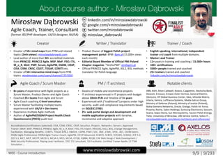 twitter.com/mirodabrowski
linkedin.com/in/miroslawdabrowski
google.com/+miroslawdabrowski
miroslaw_dabrowski
www.miroslawdabrowski.com
Mirosław Dąbrowski
Agile Coach, Trainer, Consultant
(former JEE/PHP developer, UX/UI designer, BA/SA)
Creator Writer / Translator Trainer / Coach
• Creator of 50+ mind maps from PPM and related
topics (2mln views): miroslawdabrowski.com
• Lead author of more than 50+ accredited materials
from PRINCE2, PRINCE2 Agile, MSP, MoP, P3O, ITIL,
M_o_R, MoV, PMP, Scrum, AgilePM, DSDM, CISSP,
CISA, CISM, CRISC, CGEIT, TOGAF, COBIT5 etc.
• Creator of 50+ interactive mind maps from PPM
topics: mindmeister.com/users/channel/2757050
• Product Owner of biggest Polish project
management portal: 4PM: 4pm.pl (15.000+ views
each month)
• Editorial Board Member of Official PMI Poland
Chapter magazine: “Strefa PMI”: strefapmi.pl
• Official PRINCE2 Agile, AgilePM, ASL2, BiSL methods
translator for Polish language
• English speaking, international, independent
trainer and coach from multiple domains.
• Master Lead Trainer
• 11+ years in training and coaching / 15.000+ hours
• 100+ certifications
• 5000+ people trained and coached
• 25+ trainers trained and coached
linkedin.com/in/miroslawdabrowski
Agile Coach / Scrum Master PM / IT architect Notable clients
• 8+ years of experience with Agile projects as a
Scrum Master, Product Owner and Agile Coach
• Coached 25+ teams from Agile and Scrum
• Agile Coach coaching C-level executives
• Scrum Master facilitating multiple teams
experienced with UX/UI + Dev teams
• Experience multiple Agile methods
• Author of AgilePM/DSDM Project Health Check
Questionnaire (PHCQ) audit tool
• Dozens of mobile and ecommerce projects
• IT architect experienced in IT projects with budget
above 10mln PLN and timeline of 3+ years
• Experienced with (“traditional”) projects under high
security, audit and compliance requirements based
on ISO/EIC 27001
• 25+ web portal design and development and
mobile application projects with iterative,
incremental and adaptive approach
ABB, AGH, Aiton Caldwell, Asseco, Capgemini, Deutsche Bank,
Descom, Ericsson, Ericpol, Euler Hermes, General Electric,
Glencore, HP Global Business Center, Ideo, Infovide-Matrix,
Interia, Kemira, Lufthansa Systems, Media-Satrun Group,
Ministry of Defense (Poland), Ministry of Justice (Poland),
Nokia Siemens Networks, Oracle, Orange, Polish Air Force,
Proama, Roche, Sabre Holdings, Samsung Electronics, Sescom,
Scania, Sopra Steria, Sun Microsystems, Tauron Polish Energy,
Tieto, University of Wroclaw, UBS Service Centre, Volvo IT…
miroslawdabrowski.com/about-me/clients-and-references/
Accreditations/certifications (selected): CISA, CISM, CRISC, CASP, Security+, Project+, Network+, Server+, Approved
Trainer: (MoP, MSP, PRINCE2, PRINCE2 Agile, M_o_R, MoV, P3O, ITIL Expert, RESILIA), ASL2, BiSL, Change Management,
Facilitation, Managing Benefits, COBIT5, TOGAF 8/9L2, OBASHI, CAPM, PSM I, SDC, SMC, ESMC, SPOC, AEC, DSDM Atern,
DSDM Agile Professional, DSDM Agile Trainer-Coach, AgilePM, OCUP Advanced, SCWCD, SCBCD, SCDJWS, SCMAD, ZCE 5.0,
ZCE 5.3, MCT, MCP, MCITP, MCSE-S, MCSA-S, MCS, MCSA, ISTQB, IQBBA, REQB, CIW Web Design / Web Development /
Web Security Professional, Playing Lean Facilitator, DISC D3 Consultant, SDI Facilitator, Certified Trainer Apollo 13 ITSM
Simulation …
M00 - Course introduction 9/9 | 9/293
 