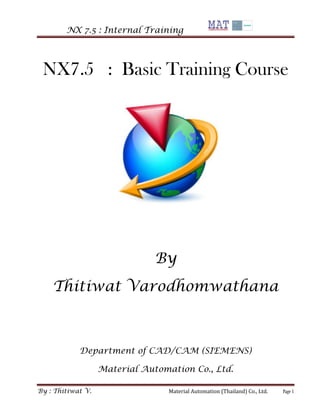 NX 7.5 : Internal Training 
By : Thitiwat V. Material Automation (Thailand) Co., Ltd. Page 1 
NX7.5 : Basic Training Course 
By 
Thitiwat Varodhomwathana 
Department of CAD/CAM (SIEMENS) 
Material Automation Co., Ltd.  