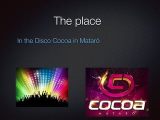 The place
In the Disco Cocoa in Mataró
 