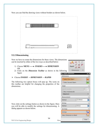 94
NX 9.0 for Engineering Design Missouri University of Science and Technology
Now you can find the drawing views without borders as shown below.
5.2.2 Dimensioning
Now we have to create the dimensions for these views. The dimensions
can be inserted by either of the two ways as described below:
1) Choose MENU INSERT DIMENSION
OR
2) Click on the Dimension Toolbar as shown in the following
figure
 Choose INSERT → DIMENSION → RAPID
The following two option boxes will pop up. The icons on
this toolbar are helpful for changing the properties of the
dimensions.
Now click on the settings button as shown in the figure. Here
you will be able to modify the settings for dimensioning. A
dialog appears as shown below.
 