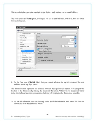 96
NX 9.0 for Engineering Design Missouri University of Science and Technology
The type of display, precision required for the digits – such options can be modified here.
The next icon is the Text option, which you can use to edit the units, text style, font and other
text related aspects.
 On the First view (FRONT View) that you created, click on the top left corner of the rack
and then on the top right corner
The dimension that represents the distance between these points will appear. You can put the
location of the dimension by moving the mouse on the screen. Whenever you place your views
in the Sheet please take into consideration that you will be placing the dimensions around it.
 To set the dimension onto the drawing sheet, place the dimension well above the view as
shown and click the left mouse button
 