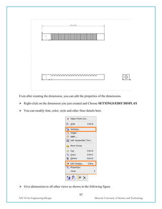 97
NX 9.0 for Engineering Design Missouri University of Science and Technology
Even after creating the dimension, you can edit the properties of the dimensions.
 Right-click on the dimension you just created and Choose SETTINGS/EDIT DISPLAY
 You can modify font, color, style and other finer details here.
 Give dimensions to all other views as shown in the following figure
 