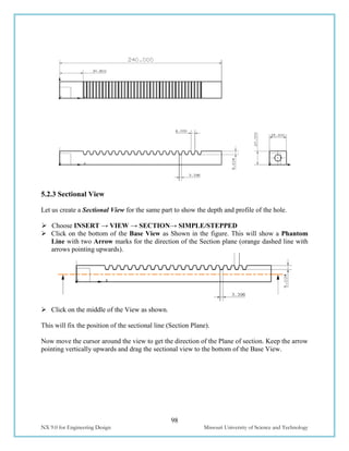 98
NX 9.0 for Engineering Design Missouri University of Science and Technology
5.2.3 Sectional View
Let us create a Sectional View for the same part to show the depth and profile of the hole.
 Choose INSERT → VIEW → SECTION→ SIMPLE/STEPPED
 Click on the bottom of the Base View as Shown in the figure. This will show a Phantom
Line with two Arrow marks for the direction of the Section plane (orange dashed line with
arrows pointing upwards).
 Click on the middle of the View as shown.
This will fix the position of the sectional line (Section Plane).
Now move the cursor around the view to get the direction of the Plane of section. Keep the arrow
pointing vertically upwards and drag the sectional view to the bottom of the Base View.
 