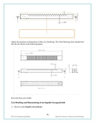 99
NX 9.0 for Engineering Design Missouri University of Science and Technology
Adjust the positions of dimensions if they are interfering. The Final Drawing sheet should look
like the one shown in the following figure.
Save and close your model.
5.2.4 Drafting and Dimensioning of an Impeller hexagonal bolt
 Open the model Impeller_hexa-bolt.prt
 