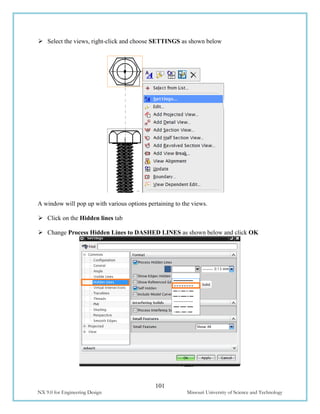 101
NX 9.0 for Engineering Design Missouri University of Science and Technology
 Select the views, right-click and choose SETTINGS as shown below
A window will pop up with various options pertaining to the views.
 Click on the Hidden lines tab
 Change Process Hidden Lines to DASHED LINES as shown below and click OK
 