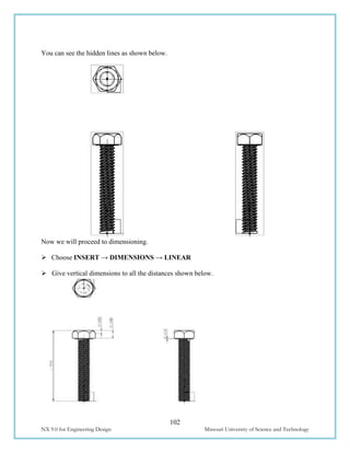 102
NX 9.0 for Engineering Design Missouri University of Science and Technology
You can see the hidden lines as shown below.
Now we will proceed to dimensioning.
 Choose INSERT → DIMENSIONS → LINEAR
 Give vertical dimensions to all the distances shown below.
 