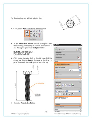 103
NX 9.0 for Engineering Design Missouri University of Science and Technology
For the threading, we will use a leader line.
 Click on the Note icon shown in the Toolbar
 In the Annotation Editor window that opens, enter
the following text exactly as shown. You can find Ø
and the degree symbol on the Symbols tab
Right Hand Ø 0.20 X 1.5
Pitch 0.05, Angle 600
 Click on the threaded shaft in the side view, hold the
mouse and drag the Leader line next to the view. Let
go of the mouse and click again to place the text.
 Close the Annotation Editor
 