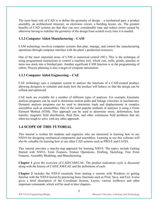 5
NX 9.0 for Engineering Design Missouri University of Science and Technology
The most basic role of CAD is to define the geometry of design – a mechanical part, a product
assembly, an architectural structure, an electronic circuit, a building layout, etc. The greatest
benefits of CAD systems are that they can save considerable time and reduce errors caused by
otherwise having to redefine the geometry of the design from scratch every time it is needed.
1.3.2 Computer Aided Manufacturing – CAM
CAM technology involves computer systems that plan, manage, and control the manufacturing
operations through computer interface with the plant’s production resources.
One of the most important areas of CAM is numerical control (NC). This is the technique of
using programmed instructions to control a machine tool, which cuts, mills, grinds, punches or
turns raw stock into a finished part. Another significant CAM function is in the programming of
robots. Process planning is also a target of computer automation.
1.3.3 Computer Aided Engineering – CAE
CAE technology uses a computer system to analyze the functions of a CAD-created product,
allowing designers to simulate and study how the product will behave so that the design can be
refined and optimized.
CAE tools are available for a number of different types of analyses. For example, kinematic
analysis programs can be used to determine motion paths and linkage velocities in mechanisms.
Dynamic analysis programs can be used to determine loads and displacements in complex
assemblies such as automobiles. One of the most popular methods of analyses is using a Finite
Element Method (FEM). This approach can be used to determine stress, deformation, heat
transfer, magnetic field distribution, fluid flow, and other continuous field problems that are
often too tough to solve with any other approach.
1.4 SCOPE OF THIS TUTORIAL
This tutorial is written for students and engineers who are interested in learning how to use
NX9.0 for designing mechanical components and assemblies. Learning to use this software will
also be valuable for learning how to use other CAD systems such as PRO-E and CATIA.
This tutorial provides a step-by-step approach for learning NX9.0. The topics include Getting
Started with NX9.0, Form Features, Feature Operations, Drafting, Sketching, Free Form
Features, Assembly Modeling, and Manufacturing.
Chapter 1 gives the overview of CAD/CAM/CAE. The product realization cycle is discussed
along with the history of CAD/CAM/CAE and the definitions of each.
Chapter 2 includes the NX9.0 essentials from starting a session with Windows to getting
familiar with the NX9.0 layout by practicing basic functions such as Print, Save, and Exit. It also
gives a brief description of the Coordinate System, Layers, various toolboxes and other
important commands, which will be used in later chapters.
 