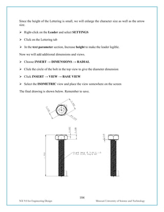 104
NX 9.0 for Engineering Design Missouri University of Science and Technology
Since the height of the Lettering is small, we will enlarge the character size as well as the arrow
size.
 Right-click on the Leader and select SETTINGS
 Click on the Lettering tab
 In the text parameter section, Increase height to make the leader legible.
Now we will add additional dimensions and views.
 Choose INSERT → DIMENSIONS → RADIAL
 Click the circle of the bolt in the top view to give the diameter dimension
 Click INSERT → VIEW → BASE VIEW
 Select the ISOMETRIC view and place the view somewhere on the screen
The final drawing is shown below. Remember to save.
 
