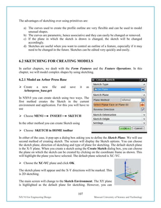 107
NX 9.0 for Engineering Design Missouri University of Science and Technology
The advantages of sketching over using primitives are:
a) The curves used to create the profile outline are very flexible and can be used to model
unusual shapes.
b) The curves are parametric, hence associative and they can easily be changed or removed.
c) If the plane in which the sketch is drawn is changed, the sketch will be changed
accordingly.
d) Sketches are useful when you want to control an outline of a feature, especially if it may
need to be changed in the future. Sketches can be edited very quickly and easily.
6.2 SKETCHING FOR CREATING MODELS
In earlier chapters, we dealt with the Form Features and the Feature Operations. In this
chapter, we will model complex shapes by using sketching.
6.2.1 Model an Arbor Press Base
 Create a new file and save it as
Arborpress_base.prt
In NX9.0 you can create sketch using two ways. The
first method creates the Sketch in the current
environment and application. For this you will have to
use
 Choose MENU INSERT SKETCH
In the other method you can create Sketch using
 Choose SKETCH in HOME toolbar
In either of the case, it pop-ups a dialog box asking you to define the Sketch Plane. We will use
second method of creating sketch. The screen will display the Sketch options. You can choose
the sketch plane, direction of sketching and type of plane for sketching. The default sketch plane
is the X-Y plane. When you create a sketch using the Create Sketch dialog box, you can choose
the plane on which the sketch can be created by clicking on the coordinate frame as shown. This
will highlight the plane you have selected. The default plane selected is XC-YC.
 Choose the XC-YC plane and click OK
The sketch plane will appear and the X-Y directions will be marked. This
is 2D sketching.
The main screen will change to the Sketch Environment. The XY plane
is highlighted as the default plane for sketching. However, you can
 