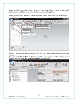 108
NX 9.0 for Engineering Design Missouri University of Science and Technology
choose to sketch on another plane. If there are any solid features created in the model
beforehand, any of the flat surfaces can also be used as a sketching plane.
This is the basic sketch window. It can be divided into various parts, which have been labeled.
There is a special sketch task environment in NX 9.0, which displays all sketch tools in the main
window.
For accessing the Sketch Task Environment, click the More option in the direct sketch tool bar
area and then click on Sketch Task Environment as shown below.
 