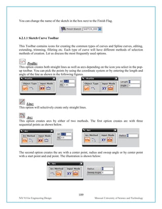 109
NX 9.0 for Engineering Design Missouri University of Science and Technology
You can change the name of the sketch in the box next to the Finish Flag.
6.2.1.1 Sketch Curve Toolbar
This Toolbar contains icons for creating the common types of curves and Spline curves, editing,
extending, trimming, filleting etc. Each type of curve will have different methods of selection
methods of creation. Let us discuss the most frequently used options.
Profile:
This option creates both straight lines as well as arcs depending on the icon you select in the pop-
up toolbar. You can pick the points by using the coordinate system or by entering the length and
angle of the line as shown in the following figures.
Line:
This option will selectively create only straight lines.
Arc:
This option creates arcs by either of two methods. The first option creates arc with three
sequential points as shown below.
The second option creates the arc with a center point, radius and sweep angle or by center point
with a start point and end point. The illustration is shown below:
 