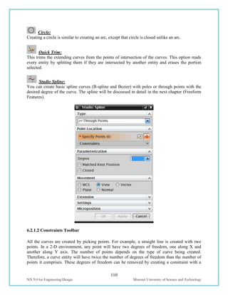 110
NX 9.0 for Engineering Design Missouri University of Science and Technology
Circle:
Creating a circle is similar to creating an arc, except that circle is closed unlike an arc.
Quick Trim:
This trims the extending curves from the points of intersection of the curves. This option reads
every entity by splitting them if they are intersected by another entity and erases the portion
selected.
Studio Spline:
You can create basic spline curves (B-spline and Bezier) with poles or through points with the
desired degree of the curve. The spline will be discussed in detail in the next chapter (Freeform
Features).
6.2.1.2 Constraints Toolbar
All the curves are created by picking points. For example, a straight line is created with two
points. In a 2-D environment, any point will have two degrees of freedom, one along X and
another along Y axis. The number of points depends on the type of curve being created.
Therefore, a curve entity will have twice the number of degrees of freedom than the number of
points it comprises. These degrees of freedom can be removed by creating a constraint with a
 