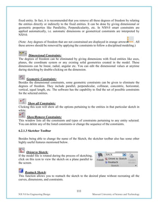 111
NX 9.0 for Engineering Design Missouri University of Science and Technology
fixed entity. In fact, it is recommended that you remove all these degrees of freedom by relating
the entities directly or indirectly to the fixed entities. It can be done by giving dimensional or
geometric properties like Parallelity, Perpendicularity, etc. In NX9.0 smart constraints are
applied automatically, i.e. automatic dimensions or geometrical constraints are interpreted by
NX9.0.
(Note: Any degrees of freedom that are not constrained are displayed in orange arrows . All
these arrows should be removed by applying the constraints to follow a disciplined modeling.)
Dimensional Constraints:
The degrees of freedom can be eliminated by giving dimensions with fixed entities like axes,
planes, the coordinate system or any existing solid geometries created in the model. These
dimensions can be linear, radial, angular etc. You can edit the dimensional values at anytime
during sketching by double-clicking on the dimension.
Geometric Constraints:
Besides the dimensional constraints, some geometric constraints can be given to eliminate the
degrees of freedom. They include parallel, perpendicular, collinear, concentric, horizontal,
vertical, equal length, etc. The software has the capability to find the set of possible constraints
for the selected entities.
Show all Constraints:
Clicking this icon will show all the options pertaining to the entities in that particular sketch in
white.
Show/Remove Constraints:
This window lists all the constraints and types of constraints pertaining to any entity selected.
You can delete any of the listed constraints or change the sequence of the constraints.
6.2.1.3 Sketcher Toolbar
Besides being able to change the name of the Sketch, the sketcher toolbar also has some other
highly useful features mentioned below.
Orient to Sketch:
If the model file is rotated during the process of sketching,
click on this icon to view the sketch on a plane parallel to
the screen.
Reattach Sketch:
This function allows you to reattach the sketch to the desired plane without recreating all the
curves, dimensions, and constraints.
 