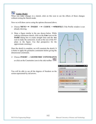 112
NX 9.0 for Engineering Design Missouri University of Science and Technology
Update Model:
When you make changes in a sketch, click on this icon to see the effects of those changes
without exiting the Sketch mode.
Now we will draw curves using the options discussed above.
 Choose MENU INSERT CURVE PROFILE if the Profile window is not
already showing.
 Draw a figure similar to the one shown below. While
making continuous sketch, click on the Line icon on the
Profile dialog box to create straight lines and the Arc
icon to make the semicircle. (Look at the size of the XY
plane in the figure. Use that perspective for the
approximate zooming.)
Once the sketch is complete, we will constrain the sketch. It
is better to apply the geometric constraints before giving the
dimensional constraints.
 Choose INSERT → GEOMETRIC CONSTRAINTS
or click on the Constraints icon in the side toolbar
You will be able to see all the degrees of freedom on the
screen represented by red arrows.
 