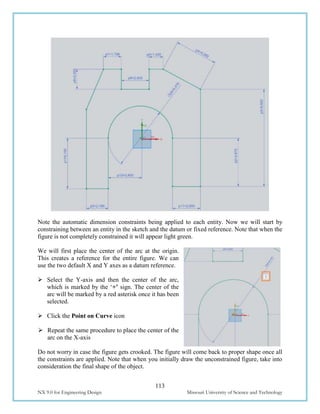 113
NX 9.0 for Engineering Design Missouri University of Science and Technology
Note the automatic dimension constraints being applied to each entity. Now we will start by
constraining between an entity in the sketch and the datum or fixed reference. Note that when the
figure is not completely constrained it will appear light green.
We will first place the center of the arc at the origin.
This creates a reference for the entire figure. We can
use the two default X and Y axes as a datum reference.
 Select the Y-axis and then the center of the arc,
which is marked by the ‘+’ sign. The center of the
arc will be marked by a red asterisk once it has been
selected.
 Click the Point on Curve icon
 Repeat the same procedure to place the center of the
arc on the X-axis
Do not worry in case the figure gets crooked. The figure will come back to proper shape once all
the constraints are applied. Note that when you initially draw the unconstrained figure, take into
consideration the final shape of the object.
 