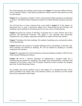 6
NX 9.0 for Engineering Design Missouri University of Science and Technology
The actual designing and modeling of parts begins with chapter 3. It describes different features
such as reference features, swept features and primitive features and how these features are used
to create designs.
Chapter 4 is a continuation of chapter 3 where various kinds of feature operations are performed
on features. The different kinds of operations include Trim, Blend, Boolean operations and many
more.
You will learn how to create a drawing from a part model in chapter 5. In this chapter, we
demonstrate how to create a drawing by adding views, dimensioning the part drawings, and
modifying various attributes in the drawing such as text size, arrow size and tolerance.
Chapter 6 presents the concept of sketching. It describes how to create sketches and to give
geometric and dimensional constraints. This chapter is very important since present-day
components are very complex in geometry and difficult to model with only basic features.
Chapter 7 introduces free-form modeling. The method of modeling curves and smooth surfaces
will be demonstrated.
Chapter 8 teaches the concepts of Assembly Modeling and its terminologies. It describes Top-
Down modeling and Bottom-Up modeling. We will use Bottom-Up modeling to assemble
components into a product.
Chapter 9 is capsulated into a brief introduction to Structures Module available in NX9.0 for the
Finite Element Modeling and Analysis.
Chapter 10 will be a real-time experience of implementing a designed model into a
manufacturing environment for machining. This chapter deals with generation, verification and
simulation of Tool Path to create CNC (Computer Numerical Codes) to produce the designed
parts from Vertical Machining Centers.
The examples and exercise problems used in each chapter are so designed that they will be
finally assembled in the chapter. Due to this distinctive feature, you should save all the models
that you have generated in each chapter.
 