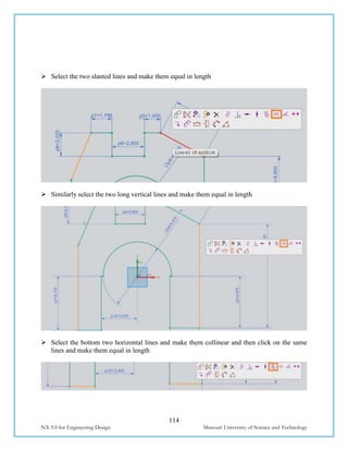 114
NX 9.0 for Engineering Design Missouri University of Science and Technology
 Select the two slanted lines and make them equal in length
 Similarly select the two long vertical lines and make them equal in length
 Select the bottom two horizontal lines and make them collinear and then click on the same
lines and make them equal in length
 
