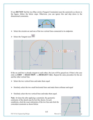 115
NX 9.0 for Engineering Design Missouri University of Science and Technology
If you DO NOT find the two Blue circles (Tangent Constraints) near the semicircle as shown in
the figure, follow the below steps. Otherwise, you can ignore this and skip down to the
dimensional constraints.
 Select the circular arc and one of the two vertical lines connected to its endpoints
 Select the Tangent icon
If the arc and line is already tangent to each other, the icon will be grayed out. If that is the case
click on EDIT → SELECTION →, DESELECT ALL. Repeat the same procedure for the arc
and the other vertical line.
 Select the two vertical lines and make them equal
 Similarly select the two small horizontal lines and make them collinear and equal
 Similarly select the two vertical lines and make them equal
Note: At times the after applying a constraint, the geometric
continuity of the sketch may be lost like shown. In such
conditions, click the exact end points of the two line and click the
coincident constraint as shown below
 