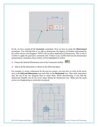116
NX 9.0 for Engineering Design Missouri University of Science and Technology
So far, we have created all the Geometric constraints. Now we have to create the Dimensional
constraints. You will find that as we add on dimensions, the degrees of freedom represented by
the yellow arrows will disappear. NX9.0 will not allow duplication of dimensions. This is why it
is better to apply the geometric constraints first. If there is any conflict between the dimensional
and geometric constraints, those entities will be highlighted in yellow.
 Choose the Inferred Dimensions icon in the Constraints toolbar
 Add on all the dimensions as shown in the following figure
For example, to create a dimension for the top two corners, you may have to click on the arrow
next to the Inferred Dimensions icon and click on the Horizontal icon. Then click somewhere
near the top of the two diagonal lines to select them. While dimensioning, if you find the
dimensions illegible, but do not worry about editing the dimensions now. Make sure the small
arrows are disappearing as constraints are placed.
 