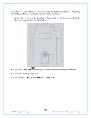 117
NX 9.0 for Engineering Design Missouri University of Science and Technology
Now we will edit all the dimension values one by one. It is highly recommended to start editing
from the biggest dimension first and move to the smaller dimensions.
 Edit the values as shown in the figure below. Double click on each dimension to change the
values to the values as shown in figure below:
 Click on the Finish flag on the top left corner of the screen when you are finished
 Click on the sketch and right-click
 Click INSERT → DESIGN FEATURE → EXTRUDE
 