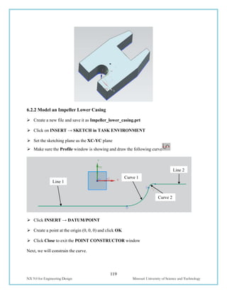119
NX 9.0 for Engineering Design Missouri University of Science and Technology
6.2.2 Model an Impeller Lower Casing
 Create a new file and save it as Impeller_lower_casing.prt
 Click on INSERT → SKETCH in TASK ENVIRONMENT
 Set the sketching plane as the XC-YC plane
 Make sure the Profile window is showing and draw the following curve
 Click INSERT → DATUM/POINT
 Create a point at the origin (0, 0, 0) and click OK
 Click Close to exit the POINT CONSTRUCTOR window
Next, we will constrain the curve.
Line 1
Curve 2
Curve 1
Line 2
 